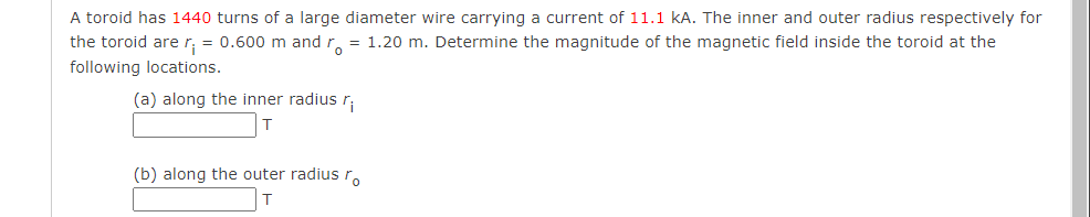 A toroid has 1440 turns of a large diameter wire carrying a current of 11.1 KA. The inner and outer radius respectively for
the toroid are r; = 0.600 m and ro 1.20 m. Determine the magnitude of the magnetic field inside the toroid at the
following locations.
(a) along the inner radius r
(b) along the outer radius ro