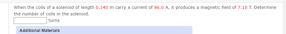 When the coils of a solenoid of length 0.140 m carry a current of 86.0 A, it produces a magnetic field of 7.10 T. Determine
the number of coils in the solenoid.
turns
Additional Materials