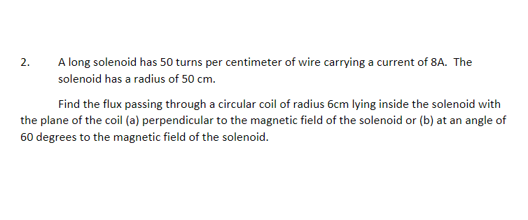 2.
A long solenoid has 50 turns per centimeter of wire carrying a current of 8A. The
solenoid has a radius of 50 cm.
Find the flux passing through a circular coil of radius 6cm lying inside the solenoid with
the plane of the coil (a) perpendicular to the magnetic field of the solenoid or (b) at an angle of
60 degrees to the magnetic field of the solenoid.