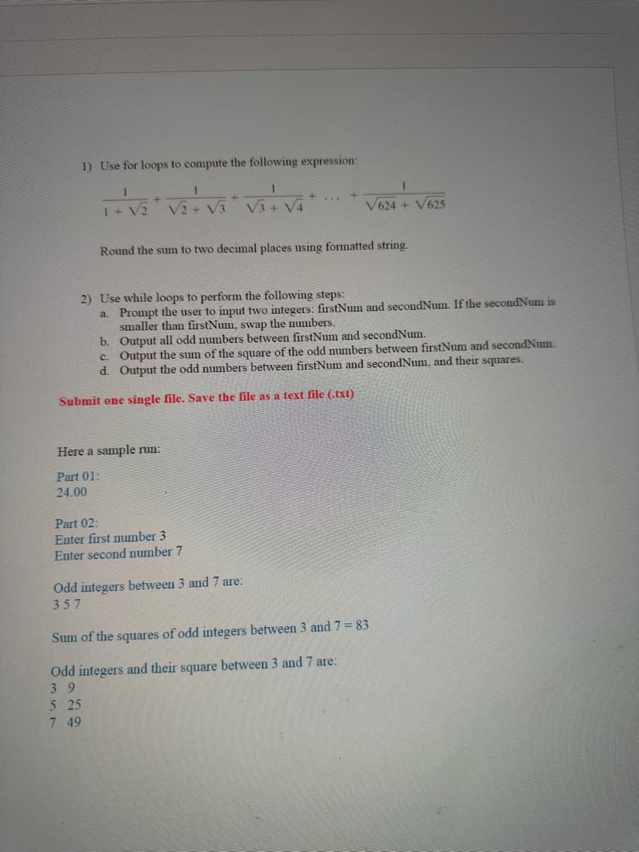 1) Use for loops to compute the following expression:
1
1
1+ V2
+
Here a sample run:
Part 01:
24.00
5 25
7 49
1
√₂+√3+√3+√4
V2 V3
Part 02:
Enter first number 3
Enter second number 7
Round the sum to two decimal places using formatted string.
2) Use while loops to perform the following steps:
a. Prompt the user to input two integers: firstNum and secondNum. If the secondNum is
smaller than firstNum, swap the numbers.
b.
Output all odd numbers between firstNum and secondNum.
c. Output the sum of the square of the odd numbers between firstNum and secondNum.
d. Output the odd numbers between firstNum and secondNum, and their squares.
Submit one single file. Save the file as a text file (.txt)
+
Odd integers between 3 and 7 are:
357
1
V624 + V625
Sum of the squares of odd integers between 3 and 7=83
Odd integers and their square between 3 and 7 are:
39