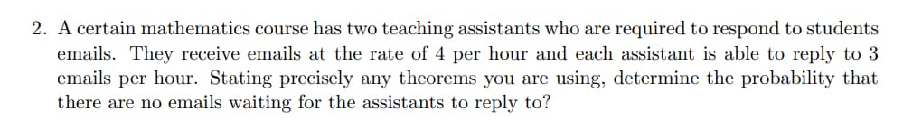 2. A certain mathematics course has two teaching assistants who are required to respond to students
emails. They receive emails at the rate of 4 per hour and each assistant is able to reply to 3
emails per hour. Stating precisely any theorems you are using, determine the probability that
there are no emails waiting for the assistants to reply to?