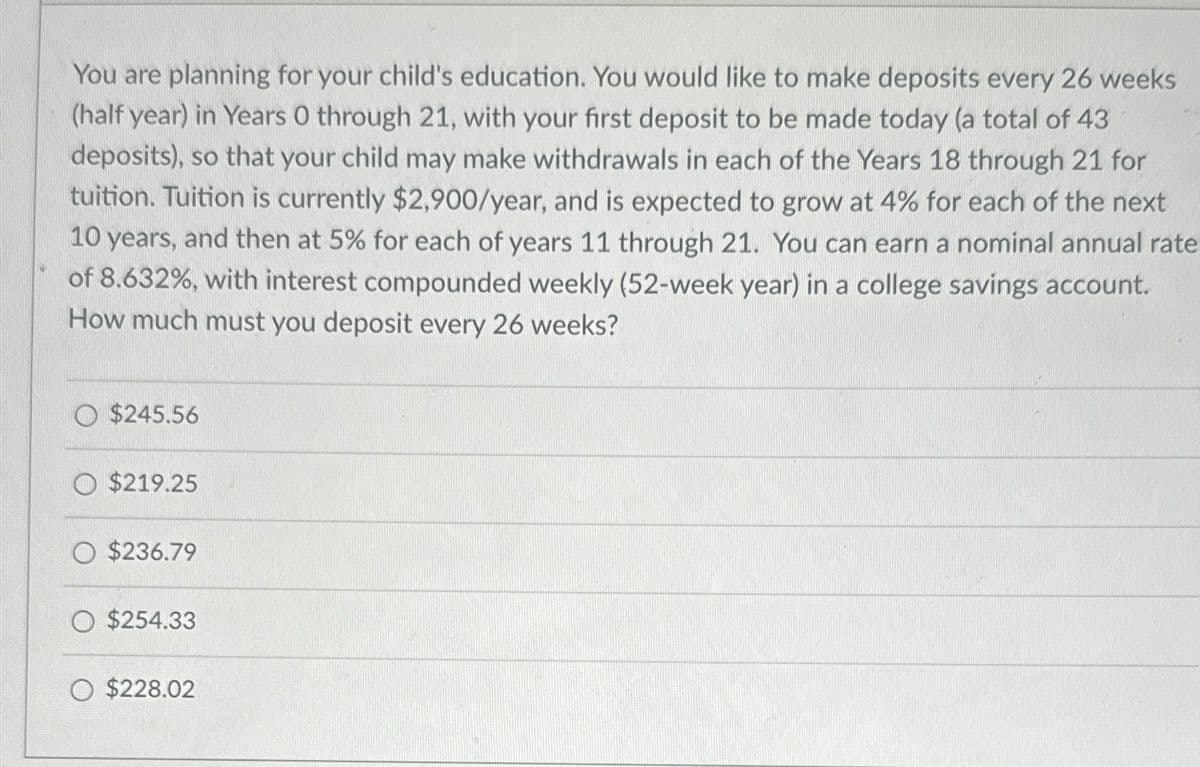 You are planning for your child's education. You would like to make deposits every 26 weeks
(half year) in Years O through 21, with your first deposit to be made today (a total of 43
deposits), so that your child may make withdrawals in each of the Years 18 through 21 for
tuition. Tuition is currently $2,900/year, and is expected to grow at 4% for each of the next
10 years, and then at 5% for each of years 11 through 21. You can earn a nominal annual rate
of 8.632%, with interest compounded weekly (52-week year) in a college savings account.
How much must you deposit every 26 weeks?
O $245.56
O $219.25
O $236.79
O $254.33
$228.02