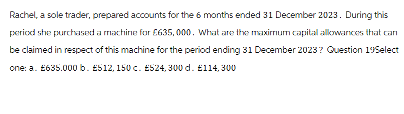 Rachel, a sole trader, prepared accounts for the 6 months ended 31 December 2023. During this
period she purchased a machine for £635,000. What are the maximum capital allowances that can
be claimed in respect of this machine for the period ending 31 December 2023? Question 19Select
one: a. £635.000 b. £512, 150 c. £524, 300 d. £114,300