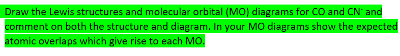 Draw the Lewis structures and molecular orbital (MO) diagrams for CO and CN and
comment on both the structure and diagram. In your MO diagrams show the expected
atomic overlaps which give rise to each MO.
