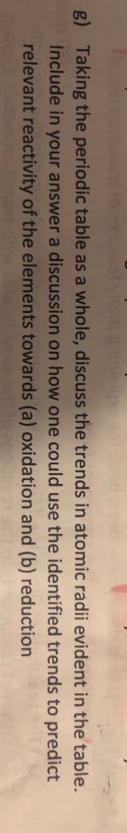 g) Taking the periodic table as a whole, discuss the trends in atomic radii evident in the table.
Include in your answer a discussion on how one could use the identified trends to predict
relevant reactivity of the elements towards (a) oxidation and (b) reduction
