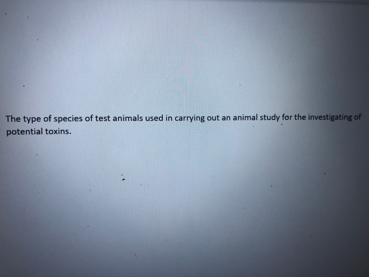 The type of species of test animals used in carrying out an animal study for the investigating of
potential toxins.
