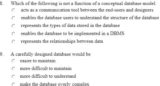 8.
Which of the following is not a function of a conceptual database model:
O acts as a communication tool between the end-users and designers
enables the database users to understand the structure of the database
C represents the types of data stored in the database
C enables the database to be implemented in a DBMS
C represents the relationships between data
A carefully designed database would be
C easier to maintain
C more difficult to maintain
9.
m
ore difficult to understand
C make the database overly complex
