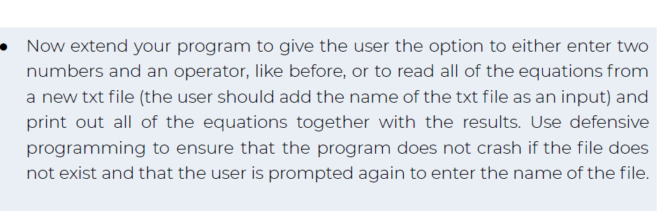 Now extend your program to give the user the option to either enter two
numbers and an operator, like before, or to read all of the equations from
a new txt file (the user should add the name of the txt file as an input) and
print out all of the equations together with the results. Use defensive
programming to ensure that the program does not crash if the file does
not exist and that the user is prompted again to enter the name of the file.