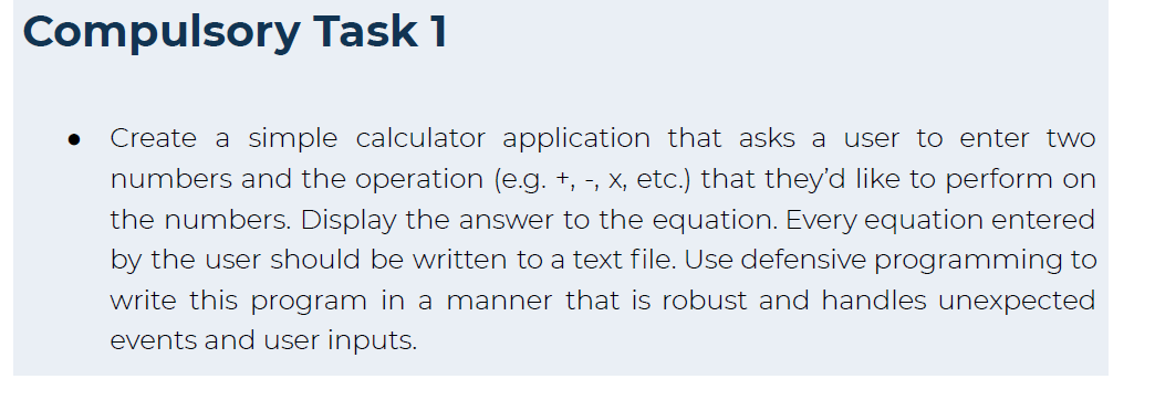 Compulsory Task 1
Create a simple calculator application that asks a user to enter two
numbers and the operation (e.g. +, -, x, etc.) that they'd like to perform on
the numbers. Display the answer to the equation. Every equation entered
by the user should be written to a text file. Use defensive programming to
write this program in a manner that is robust and handles unexpected
events and user inputs.