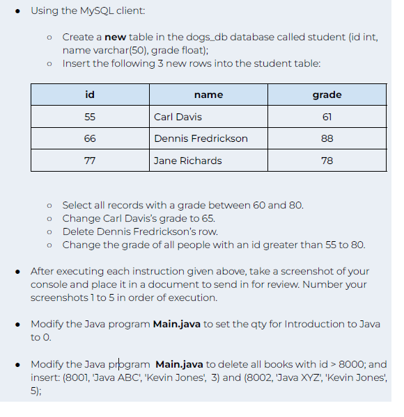 • Using the MySQL client:
o Create a new table in the dogs_db database called student (id int,
name varchar(50), grade float);
o
Insert the following 3 new rows into the student table:
id
55
66
77
name
Carl Davis
Dennis Fredrickson
Jane Richards
grade
61
88
78
O
Select all records with a grade between 60 and 80.
o
Change Carl Davis's grade to 65.
o Delete Dennis Fredrickson's row.
o
Change the grade of all people with an id greater than 55 to 80.
• After executing each instruction given above, take a screenshot of your
console and place it in a document to send in for review. Number your
screenshots 1 to 5 in order of execution.
• Modify the Java program Main.java to set the qty for Introduction to Java
to 0.
• Modify the Java program Main.java to delete all books with id > 8000; and
insert: (8001, 'Java ABC', 'Kevin Jones', 3) and (8002, 'Java XYZ', 'Kevin Jones',
5);