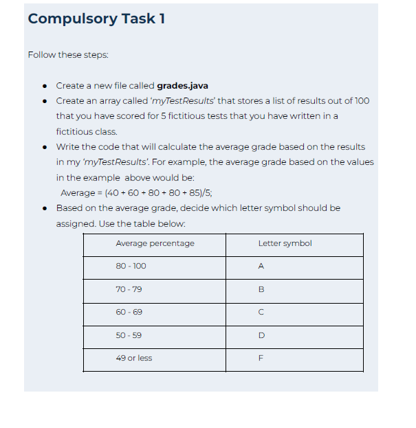 Compulsory Task 1
Follow these steps:
Create a new file called grades.java
• Create an array called 'myTest Results' that stores a list of results out of 100
that you have scored for 5 fictitious tests that you have written in a
fictitious class.
• Write the code that will calculate the average grade based on the results
in my 'myTestResults'. For example, the average grade based on the values
in the example above would be:
Average = (40+ 60+80+80+85)/5;
• Based on the average grade, decide which letter symbol should be
assigned. Use the table below:
Average percentage
80 - 100
70-79
60-69
50-59
49 or less
Letter symbol
A
B
с
D
LL