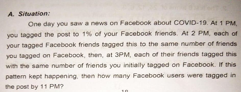 A. Situation:
One day you saw a news on Facebook about COVID-19. At 1 PM.
you tagged the post to 1% of your Facebook friends. At 2 PM, each of
your tagged Facebook friends tagged this to the same number of friends
you tagged on Facebook, then, at 3PM, each of their friends tagged this
with the same number of friends you initially tagged on Facebook. If this
pattern kept happening, then how many Facebook users were tagged in
the post by 11 PM?
10
