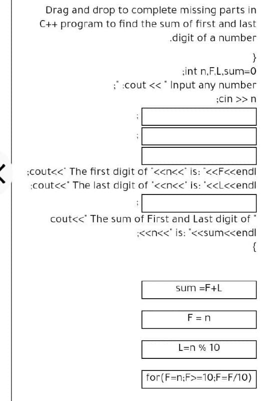 Drag and drop to complete missing parts in
C++ program to find the sum of first and last
.digit of a number
}
;int n,F,L,sum=D0
;:cout << " Input any number
;cin >> n
;cout<< The first digit of <<n<<° is: "<<F<<endl
;cout<<" The last digit of "<<n<<' is: '<<L<<endl
cout<<" The sum of First and Last digit of
:<<n<<' is: "<<sum<<endl
{
sum =F+L
F = n
L=n % 10
for(F=n;F>=10;F=F/10)
