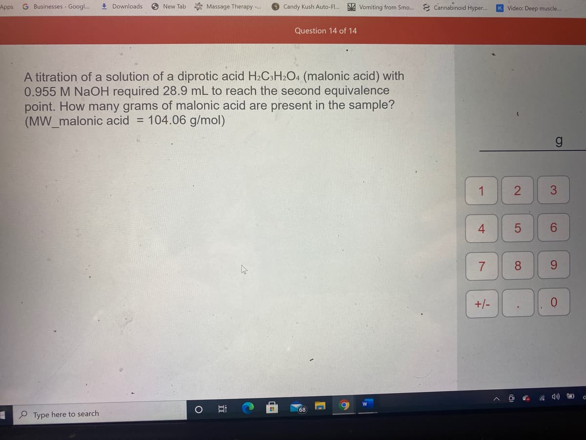 Apps
G Businesses - Googl..
+ Downloads
O New Tab
* Massage Therapy -.
Candy Kush Auto-F..
NA Vomiting from Smo...
8 Cannabinoid Hyper.
Video: Deep muscle...
Question 14 of 14
A titration of a solution of a diprotic acid H2C:H2O4 (malonic acid) with
0.955 M NaOH required 28.9 mL to reach the second equivalence
point. How many grams of malonic acid are present in the sample?
(MW_malonic acid = 104.06 g/mol)
3
4.
6.
7
8.
9.
+/-
68
P Type here to search
2.
1,
近
