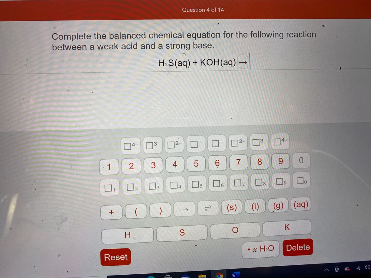 Question 4 of 14
Complete the balanced chemical equation for the following reaction
between a weak acid and a strong base.
H2S(aq) + KOH(aq)
04- 03
2
4
6.
8.
6.
0.
15
(s)
(1)
(g) (aq)
K
H.
• x H2O
Delete
Reset
