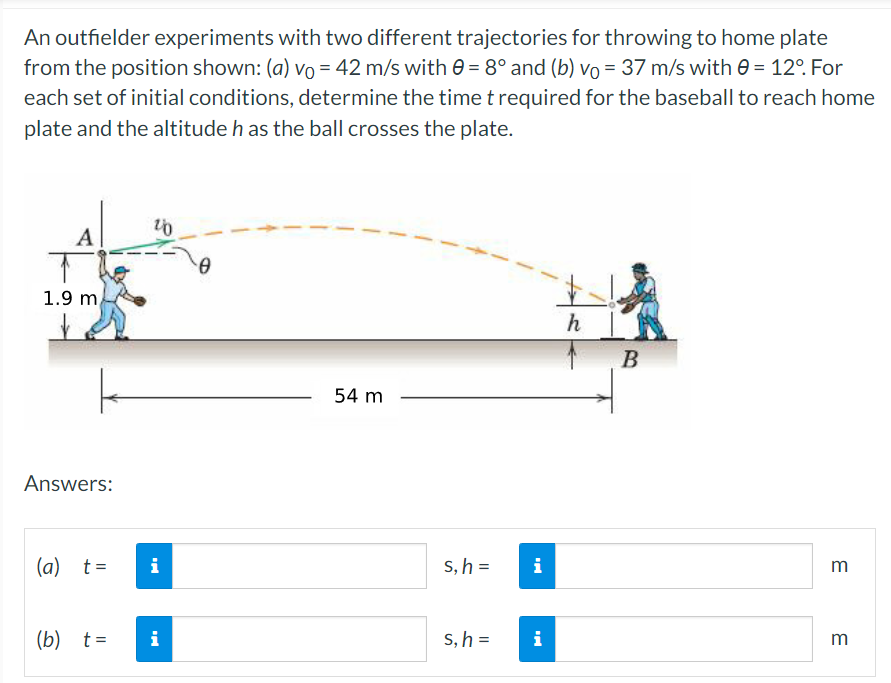 An outfielder experiments with two different trajectories for throwing to home plate
from the position shown: (a) vo = 42 m/s with e = 8° and (b) vo = 37 m/s with e = 12°. For
each set of initial conditions, determine the time t required for the baseball to reach home
plate and the altitude h as the ball crosses the plate.
A
1.9 m
h
В
54 m
Answers:
(a) t=
i
s, h =
i
m
(b) t=
i
S, h =
i
m
