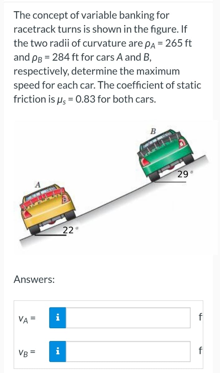 The concept of variable banking for
racetrack turns is shown in the figure. If
the two radii of curvature are pÃ = 265 ft
and PB = 284 ft for cars A and B,
respectively, determine the maximum
speed for each car. The coefficient of static
friction is μ = 0.83 for both cars.
B
A
Answers:
VA =
VB=
IN
22
29°
f
f