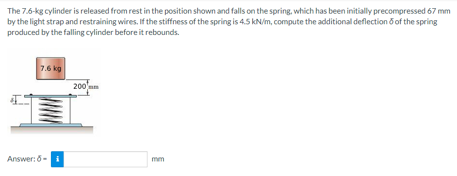 The
7.6-kg cylinder is released from rest in the position shown and falls on the spring, which has been initially precompressed 67 mm
by the light strap and restraining wires. If the stiffness of the spring is 4.5 kN/m, compute the additional deflection of the spring
produced by the falling cylinder before it rebounds.
7.6 kg
200 mm
ST
Answer: 6 = i
mm
