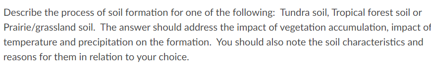 Describe the process of soil formation for one of the following: Tundra soil, Tropical forest soil or
Prairie/grassland soil. The answer should address the impact of vegetation accumulation, impact of
temperature and precipitation on the formation. You should also note the soil characteristics and
reasons for them in relation to your choice.