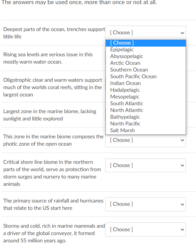 The answers may be used once, more than once or not at all.
Deepest parts of the ocean, trenches support
little life
Rising sea levels are serious issue in this
mostly warm water ocean.
Oligotrophic clear and warm waters support
much of the worlds coral reefs, sitting in the
largest ocean
Largest zone in the marine biome, lacking
sunlight and little explored
This zone in the marine biome composes the
photic zone of the open ocean
Critical shore line biome in the northern
parts of the world, serve as protection from
storm surges and nursery to many marine
animals
The primary source of rainfall and hurricanes
that relate to the US start here
Stormy and cold, rich in marine mammals and
a driver of the global conveyor, it formed
around 55 million years ago.
[Choose ]
[Choose ]
Epipelagic
Abyssopelagic
Arctic Ocean
Southern Ocean
South Pacific Ocean
Indian Ocean
Hadalpelagic
Mesopelagic
South Atlantic
North Atlantic
Bathypelagic
North Pacific
Salt Marsh
[Choose ]
[Choose ]
[Choose ]
[Choose ]
>
<
<
<