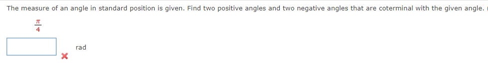 The measure of an angle in standard position is given. Find two positive angles and two negative angles that are coterminal with the given angle.
X
rad