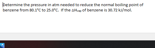 betermine the pressure in atm needed to reduce the normal boiling point of
benzene from 80.1°C to 25.0°C. If the AHvap of benzene is 30.72 kJ/mol.