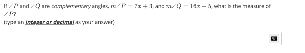 If ZP and ZQ are complementary angles, mP = 7x + 3, and mZQ = 16x – 5, what is the measure of
ZP?
(type an integer or decimal as your answer)

