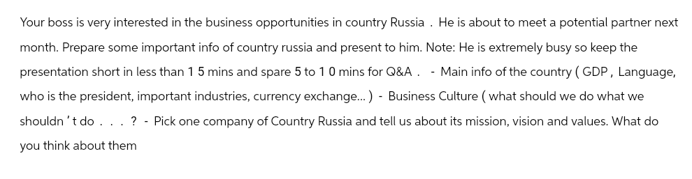 Your boss is very interested in the business opportunities in country Russia. He is about to meet a potential partner next
month. Prepare some important info of country russia and present to him. Note: He is extremely busy so keep the
presentation short in less than 1 5 mins and spare 5 to 10 mins for Q&A. - Main info of the country (GDP, Language,
who is the president, important industries, currency exchange...)- Business Culture (what should we do what we
shouldn't do. . . ? - Pick one company of Country Russia and tell us about its mission, vision and values. What do
you think about them