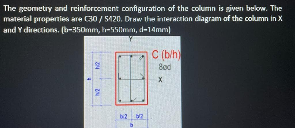 The geometry and reinforcement configuration of the column is given below. The
material properties are C30 / S420. Draw the interaction diagram of the column in X
and Y directions. (b=350mm, h=550mm, d=14mm)
h/2
h/2
b/2
b
b/2
C (b/h)
8ød
X