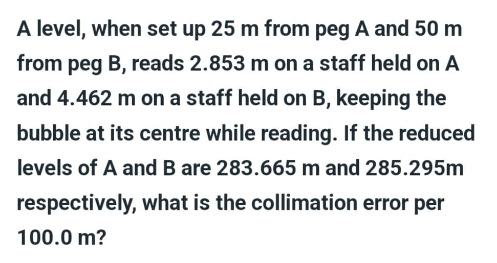 A level, when set up 25 m from peg A and 50 m
from peg B, reads 2.853 m on a staff held on A
and 4.462 m on a staff held on B, keeping the
bubble at its centre while reading. If the reduced
levels of A and B are 283.665 m and 285.295m
respectively, what is the collimation error per
100.0 m?