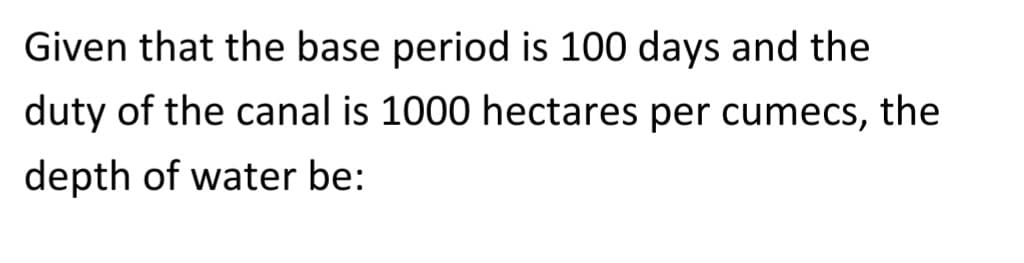 Given that the base period is 100 days and the
duty of the canal is 1000 hectares per cumecs, the
depth of water be: