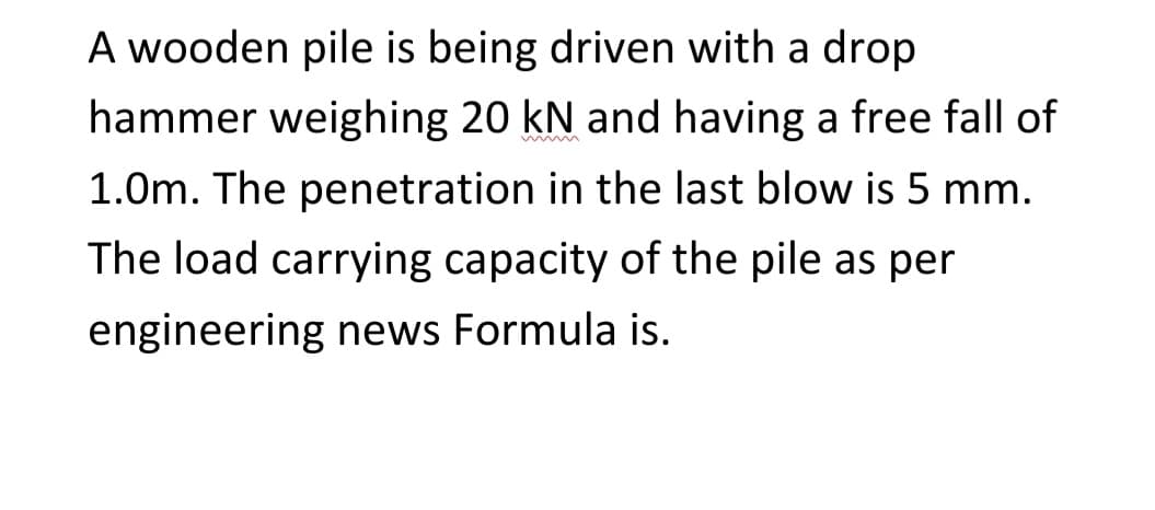 A wooden pile is being driven with a drop
hammer weighing 20 kN and having a free fall of
1.0m. The penetration in the last blow is 5 mm.
The load carrying capacity of the pile as per
engineering news Formula is.