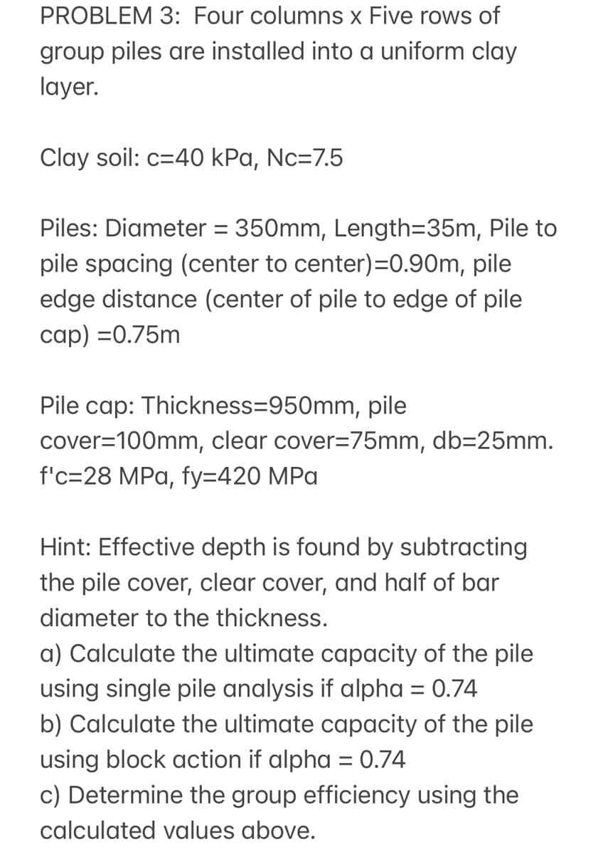 PROBLEM 3: Four columns x Five rows of
group piles are installed into a uniform clay
layer.
Clay soil: c=40 kPa, Nc=7.5
Piles: Diameter = 350mm, Length=35m, Pile to
pile spacing (center to center)=0.90m, pile
edge distance (center of pile to edge of pile
cap) =0.75m
Pile cap: Thickness=950mm, pile
cover=100mm, clear cover=75mm, db=25mm.
f'c=28 MPa, fy=420 MPa
Hint: Effective depth is found by subtracting
the pile cover, clear cover, and half of bar
diameter to the thickness.
a) Calculate the ultimate capacity of the pile
using single pile analysis if alpha = 0.74
b) Calculate the ultimate capacity of the pile
using block action if alpha = 0.74
c) Determine the group efficiency using the
calculated values above.