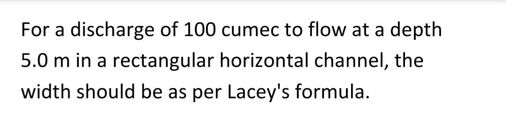 For a discharge of 100 cumec to flow at a depth
5.0 m in a rectangular horizontal channel, the
width should be as per Lacey's formula.