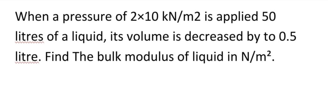 When a pressure of 2x10 kN/m2 is applied 50
litres of a liquid, its volume is decreased by to 0.5
litre. Find The bulk modulus of liquid in N/m².