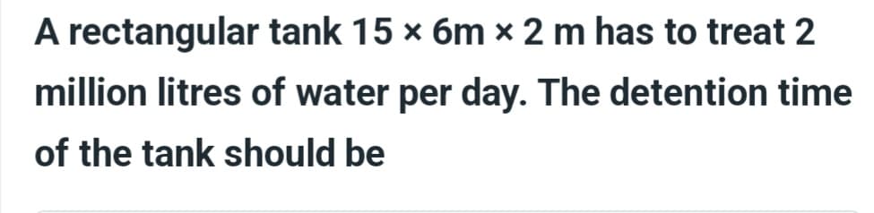 A rectangular tank 15 × 6m x 2 m has to treat 2
million litres of water per day. The detention time
of the tank should be