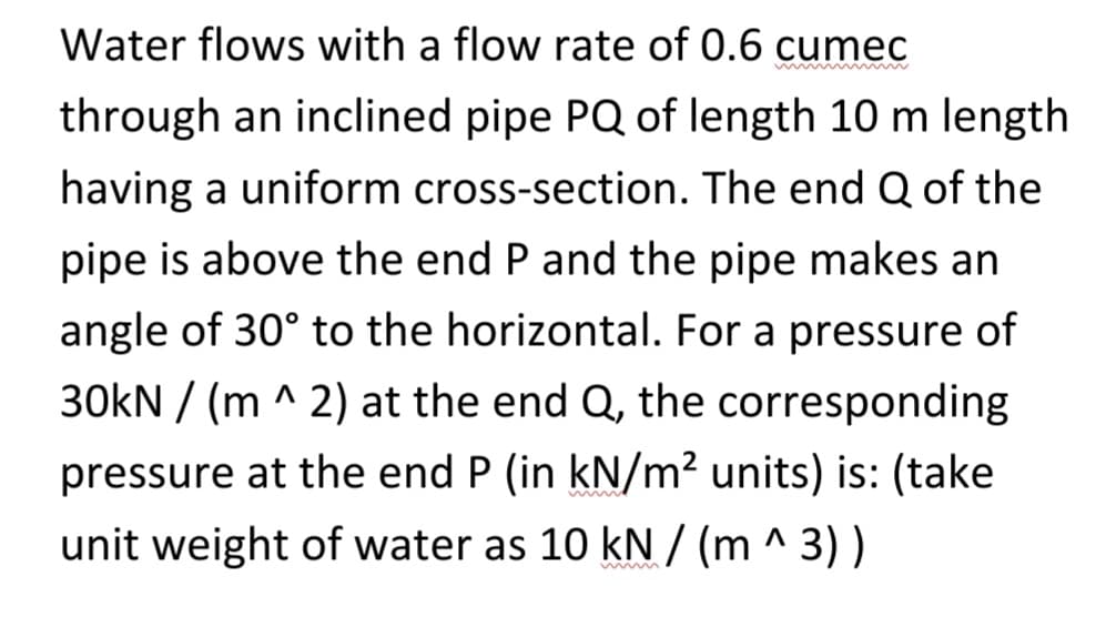 Water flows with a flow rate of 0.6 cumec
through an inclined pipe PQ of length 10 m length
having a uniform cross-section. The end Q of the
pipe is above the end P and the pipe makes an
angle of 30° to the horizontal. For a pressure of
30KN/(m ^ 2) at the end Q, the corresponding
pressure at the end P (in kN/m² units) is: (take
unit weight of water as 10 kN/(m ^ 3))