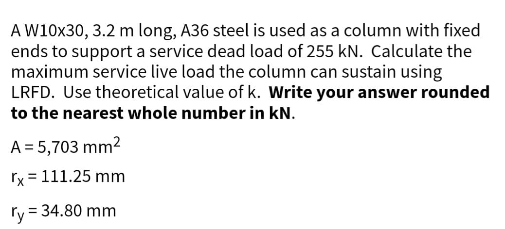 A W10x30, 3.2 m long, A36 steel is used as a column with fixed
ends to support a service dead load of 255 kN. Calculate the
maximum service live load the column can sustain using
LRFD. Use theoretical value of k. Write your answer rounded
to the nearest whole number in kN.
A = 5,703 mm²
rx = 111.25 mm
ry = 34.80 mm