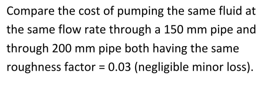 Compare the cost of pumping the same fluid at
the same flow rate through a 150 mm pipe and
through 200 mm pipe both having the same
roughness factor = 0.03 (negligible minor loss).