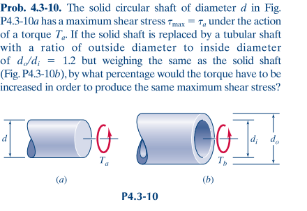 Prob. 4.3-10. The solid circular shaft of diameter d in Fig.
P4.3-10a has a maximum shear stress Tmax = T under the action
of a torque T. If the solid shaft is replaced by a tubular shaft
with a ratio of outside diameter to inside diameter
of d/d; = 1.2 but weighing the same as the solid shaft
(Fig. P4.3-10b), by what percentage would the torque have to be
increased in order to produce the same maximum shear stress?
IS
d
3
Do
Ta
P4.3-10
OF
Tb
(b)
di do