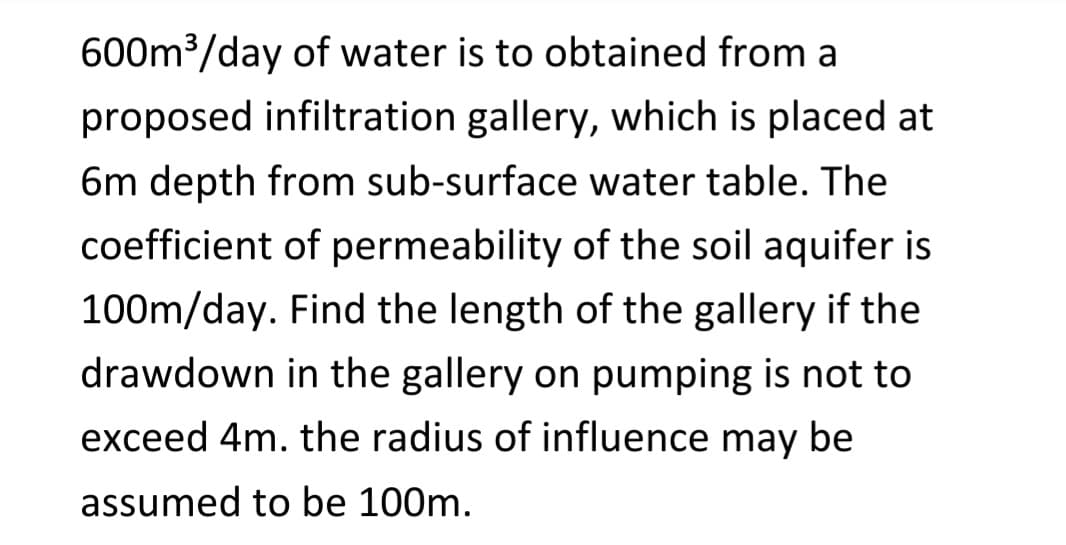 600m³/day of water is to obtained from a
proposed infiltration gallery, which is placed at
6m depth from sub-surface water table. The
coefficient of permeability of the soil aquifer is
100m/day. Find the length of the gallery if the
drawdown in the gallery on pumping is not to
exceed 4m. the radius of influence may be
assumed to be 100m.