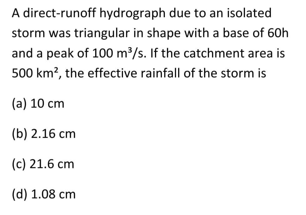 A direct-runoff hydrograph due to an isolated
storm was triangular in shape with a base of 60h
and a peak of 100 m³/s. If the catchment area is
500 km², the effective rainfall of the storm is
(a) 10 cm
(b) 2.16 cm
(c) 21.6 cm
(d) 1.08 cm