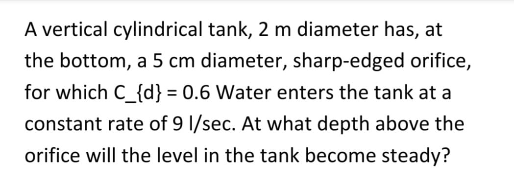 A vertical cylindrical tank, 2 m diameter has, at
the bottom, a 5 cm diameter, sharp-edged orifice,
for which C_{d} = 0.6 Water enters the tank at a
constant rate of 9 l/sec. At what depth above the
orifice will the level in the tank become steady?