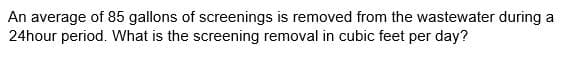 An average of 85 gallons of screenings is removed from the wastewater during a
24hour period. What is the screening removal in cubic feet per day?