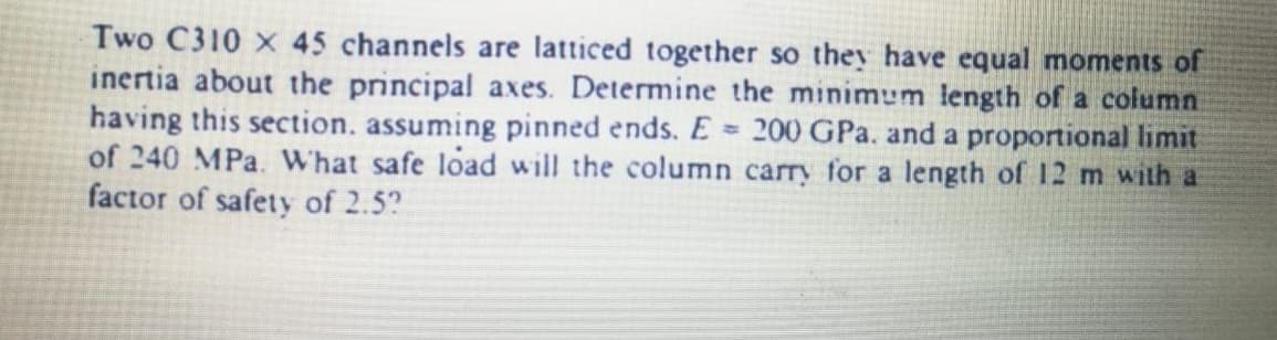 Two C310 x 45 channels are latticed together so they have equal moments of
inertia about the principal axes. Determine the minimum length of a column
having this section, assuming pinned ends. E 200 GPa. and a proportional limit
of 240 MPa. What safe load will the column carry for a length of 12 m with a
factor of safety of 2.5?