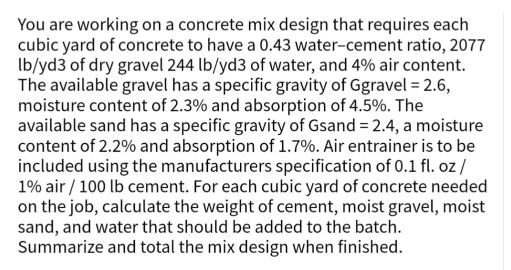 You are working on a concrete mix design that requires each
cubic yard of concrete to have a 0.43 water-cement ratio, 2077
lb/yd3 of dry gravel 244 lb/yd3 of water, and 4% air content.
The available gravel has a specific gravity of Ggravel = 2.6,
moisture content of 2.3% and absorption of 4.5%. The
available sand has a specific gravity of Gsand = 2.4, a moisture
content of 2.2% and absorption of 1.7%. Air entrainer is to be
included using the manufacturers specification of 0.1 fl. oz /
1% air / 100 lb cement. For each cubic yard of concrete needed
on the job, calculate the weight of cement, moist gravel, moist
sand, and water that should be added to the batch.
Summarize and total the mix design when finished.