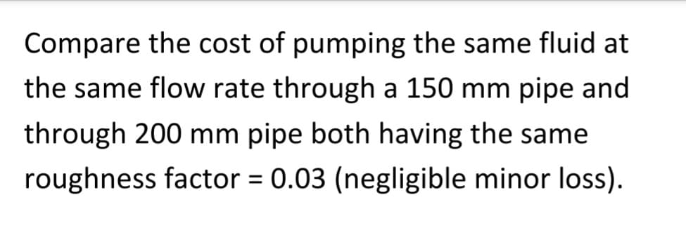 Compare the cost of pumping the same fluid at
the same flow rate through a 150 mm pipe and
through 200 mm pipe both having the same
roughness factor = 0.03 (negligible minor loss).