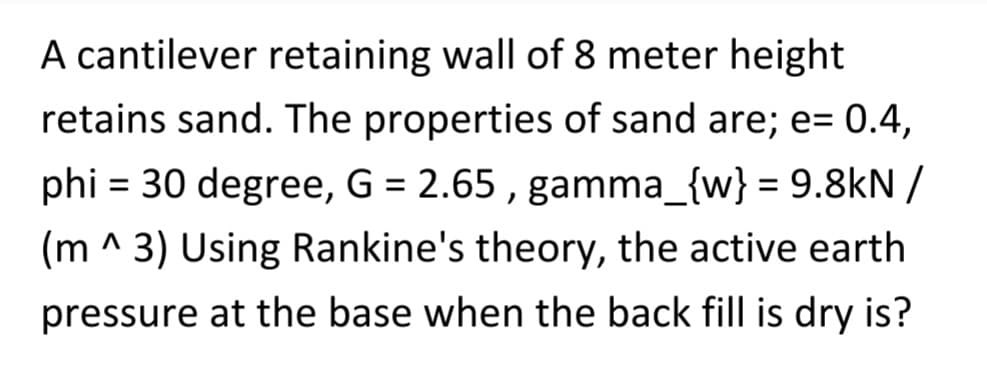 A cantilever retaining wall of 8 meter height
retains sand. The properties of sand are; e= 0.4,
phi = 30 degree, G = 2.65, gamma_{w} = 9.8kN /
(m^3) Using Rankine's theory, the active earth
pressure at the base when the back fill is dry is?