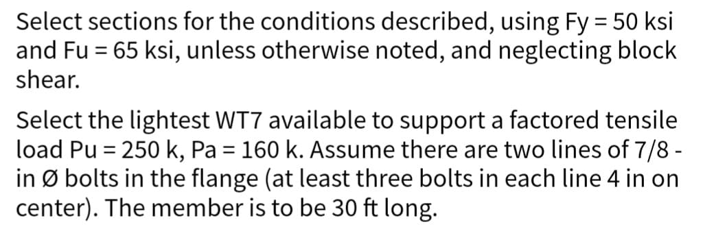 Select sections for the conditions described, using Fy = 50 ksi
and Fu = 65 ksi, unless otherwise noted, and neglecting block
shear.
Select the lightest WT7 available to support a factored tensile
load Pu = 250 k, Pa = 160 k. Assume there are two lines of 7/8 -
in Ø bolts in the flange (at least three bolts in each line 4 in on
center). The member is to be 30 ft long.