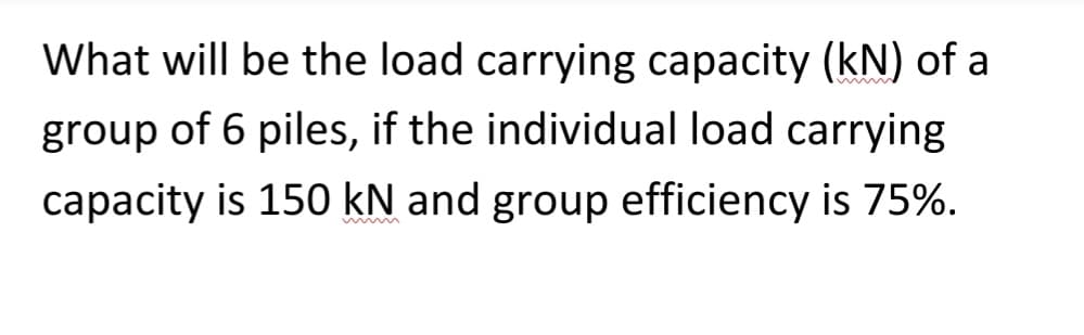 What will be the load carrying capacity (kN) of a
group of 6 piles, if the individual load carrying
capacity is 150 kN and group efficiency is 75%.